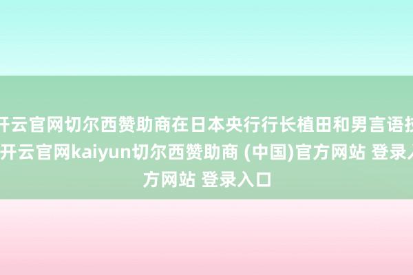 开云官网切尔西赞助商在日本央行行长植田和男言语技能-开云官网kaiyun切尔西赞助商 (中国)官方网站 登录入口