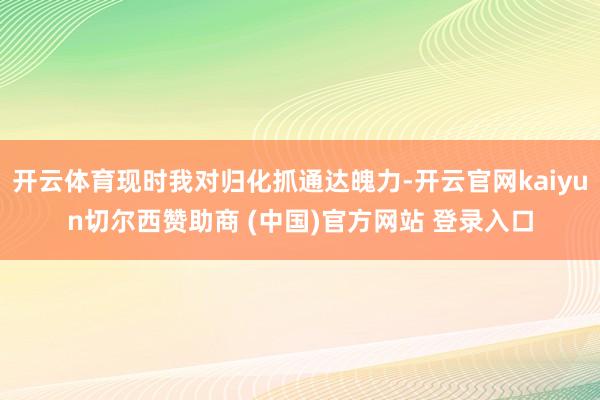 开云体育现时我对归化抓通达魄力-开云官网kaiyun切尔西赞助商 (中国)官方网站 登录入口