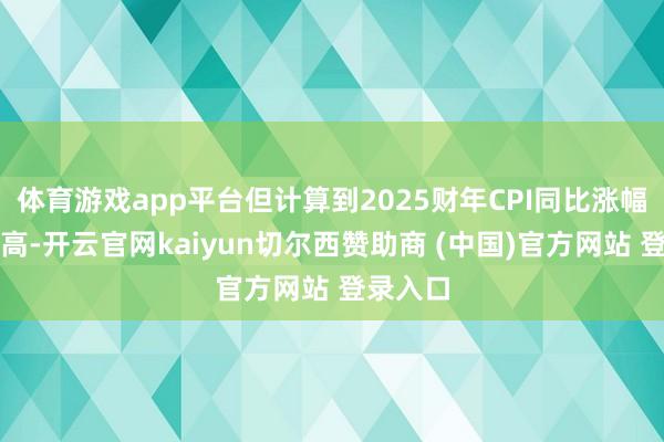 体育游戏app平台但计算到2025财年CPI同比涨幅将被推高-开云官网kaiyun切尔西赞助商 (中国)官方网站 登录入口