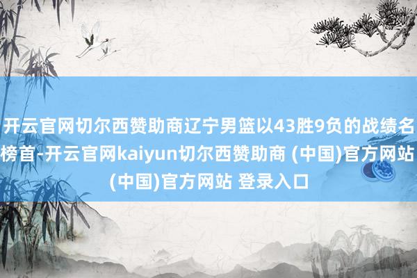 开云官网切尔西赞助商辽宁男篮以43胜9负的战绩名次积分榜榜首-开云官网kaiyun切尔西赞助商 (中国)官方网站 登录入口