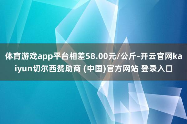 体育游戏app平台相差58.00元/公斤-开云官网kaiyun切尔西赞助商 (中国)官方网站 登录入口