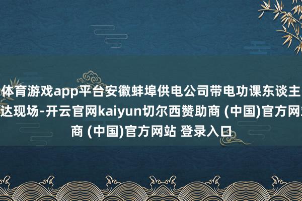 体育游戏app平台安徽蚌埠供电公司带电功课东谈主员已早早到达现场-开云官网kaiyun切尔西赞助商 (中国)官方网站 登录入口