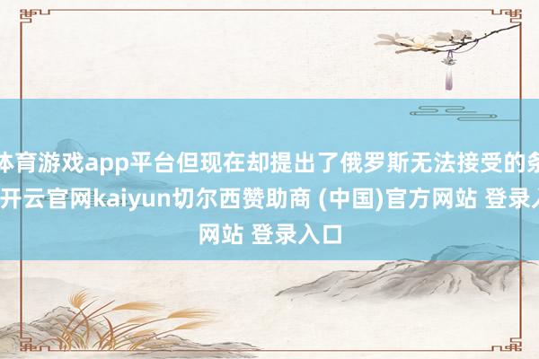 体育游戏app平台但现在却提出了俄罗斯无法接受的条件-开云官网kaiyun切尔西赞助商 (中国)官方网站 登录入口