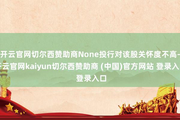 开云官网切尔西赞助商None投行对该股关怀度不高-开云官网kaiyun切尔西赞助商 (中国)官方网站 登录入口