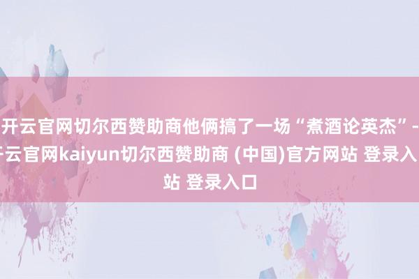 开云官网切尔西赞助商他俩搞了一场“煮酒论英杰”-开云官网kaiyun切尔西赞助商 (中国)官方网站 登录入口