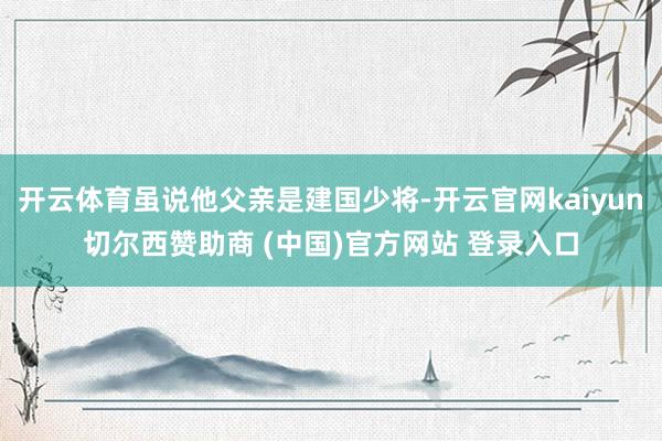 开云体育虽说他父亲是建国少将-开云官网kaiyun切尔西赞助商 (中国)官方网站 登录入口