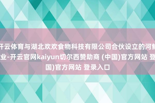 开云体育与湖北欢欢食物科技有限公司合伙设立的河鲜加工企业-开云官网kaiyun切尔西赞助商 (中国)官方网站 登录入口