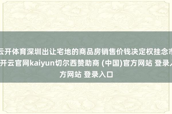 云开体育深圳出让宅地的商品房销售价钱决定权挂念市集-开云官网kaiyun切尔西赞助商 (中国)官方网站 登录入口