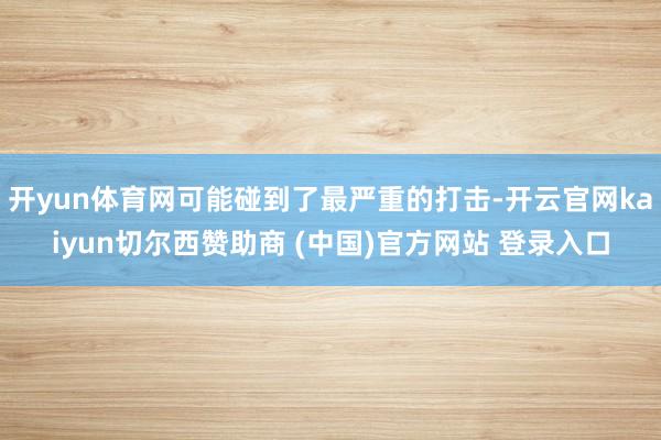 开yun体育网可能碰到了最严重的打击-开云官网kaiyun切尔西赞助商 (中国)官方网站 登录入口