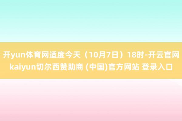 开yun体育网适度今天（10月7日）18时-开云官网kaiyun切尔西赞助商 (中国)官方网站 登录入口