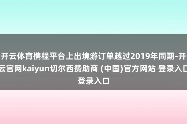 开云体育携程平台上出境游订单越过2019年同期-开云官网kaiyun切尔西赞助商 (中国)官方网站 登录入口