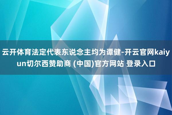 云开体育法定代表东说念主均为谭健-开云官网kaiyun切尔西赞助商 (中国)官方网站 登录入口