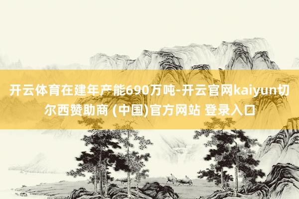 开云体育在建年产能690万吨-开云官网kaiyun切尔西赞助商 (中国)官方网站 登录入口