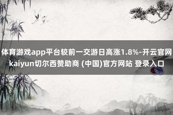 体育游戏app平台较前一交游日高涨1.8%-开云官网kaiyun切尔西赞助商 (中国)官方网站 登录入口