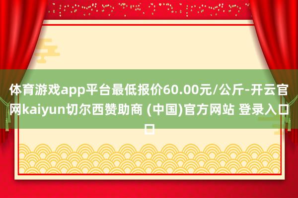 体育游戏app平台最低报价60.00元/公斤-开云官网kaiyun切尔西赞助商 (中国)官方网站 登录入口