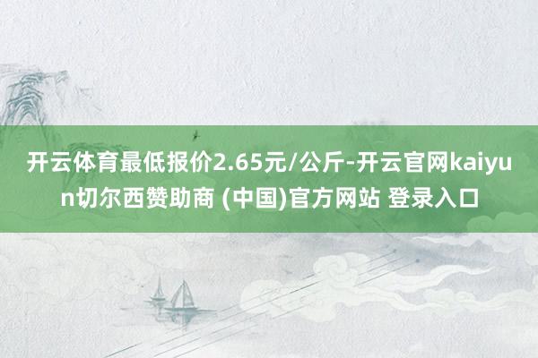 开云体育最低报价2.65元/公斤-开云官网kaiyun切尔西赞助商 (中国)官方网站 登录入口