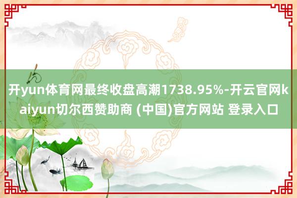 开yun体育网最终收盘高潮1738.95%-开云官网kaiyun切尔西赞助商 (中国)官方网站 登录入口