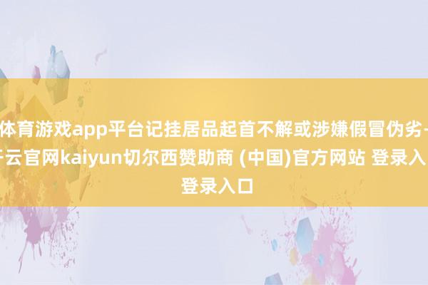 体育游戏app平台记挂居品起首不解或涉嫌假冒伪劣-开云官网kaiyun切尔西赞助商 (中国)官方网站 登录入口