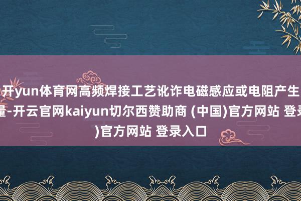 开yun体育网高频焊接工艺讹诈电磁感应或电阻产生的热量-开云官网kaiyun切尔西赞助商 (中国)官方网站 登录入口