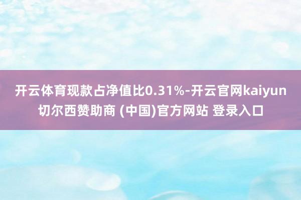 开云体育现款占净值比0.31%-开云官网kaiyun切尔西赞助商 (中国)官方网站 登录入口