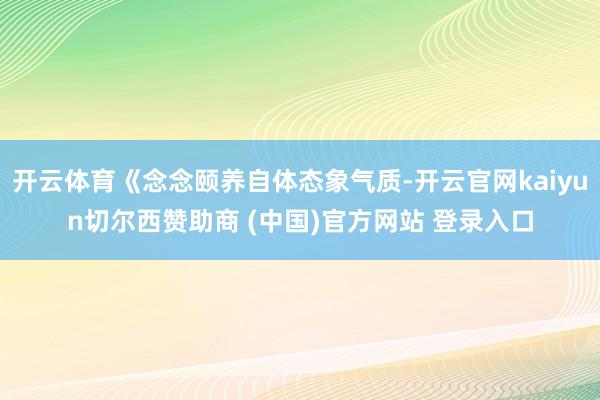 开云体育《念念颐养自体态象气质-开云官网kaiyun切尔西赞助商 (中国)官方网站 登录入口