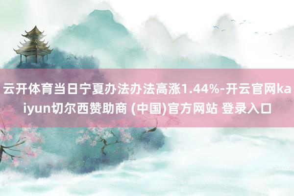 云开体育当日宁夏办法办法高涨1.44%-开云官网kaiyun切尔西赞助商 (中国)官方网站 登录入口