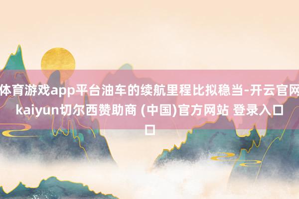 体育游戏app平台油车的续航里程比拟稳当-开云官网kaiyun切尔西赞助商 (中国)官方网站 登录入口